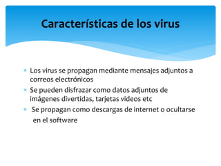  Los virus se propagan mediante mensajes adjuntos a
correos electrónicos
 Se pueden disfrazar como datos adjuntos de
imágenes divertidas, tarjetas videos etc
 Se propagan como descargas de internet o ocultarse
en el software
Características de los virus
 