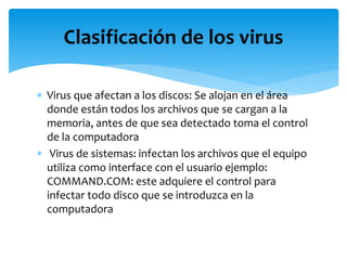  Virus que afectan a los discos: Se alojan en el área
donde están todos los archivos que se cargan a la
memoria, antes de que sea detectado toma el control
de la computadora
 Virus de sistemas: infectan los archivos que el equipo
utiliza como interface con el usuario ejemplo:
COMMAND.COM: este adquiere el control para
infectar todo disco que se introduzca en la
computadora
Clasificación de los virus
 