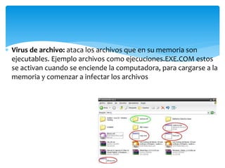  Virus de archivo: ataca los archivos que en su memoria son
ejecutables. Ejemplo archivos como ejecuciones.EXE.COM estos
se activan cuando se enciende la computadora, para cargarse a la
memoria y comenzar a infectar los archivos
 