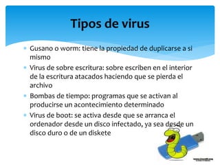  Gusano o worm: tiene la propiedad de duplicarse a si
mismo
 Virus de sobre escritura: sobre escriben en el interior
de la escritura atacados haciendo que se pierda el
archivo
 Bombas de tiempo: programas que se activan al
producirse un acontecimiento determinado
 Virus de boot: se activa desde que se arranca el
ordenador desde un disco infectado, ya sea desde un
disco duro o de un diskete
Tipos de virus
 