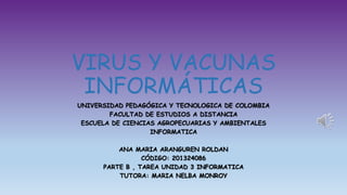 VIRUS Y VACUNAS
INFORMÁTICAS
UNIVERSIDAD PEDAGÓGICA Y TECNOLOGICA DE COLOMBIA
FACULTAD DE ESTUDIOS A DISTANCIA
ESCUELA DE CIENCIAS AGROPECUARIAS Y AMBIENTALES
INFORMATICA
ANA MARIA ARANGUREN ROLDAN
CÓDIGO: 201324086
PARTE B , TAREA UNIDAD 3 INFORMATICA
TUTORA: MARIA NELBA MONROY
 