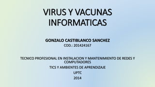 VIRUS Y VACUNAS 
INFORMATICAS 
GONZALO CASTIBLANCO SANCHEZ 
COD.: 201424167 
TECNICO PROFESIONAL EN INSTALACION Y MANTENIMIENTO DE REDES Y 
COMPUTADORES 
TICS Y AMBIENTES DE APRENDIZAJE 
UPTC 
2014 
 