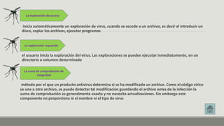 La exploración de acceso 
inicia automáticamente un exploración de virus, cuando se accede a un archivo, es decir al introducir un 
disco, copiar los archivos, ejecutar programas 
La exploración requerida 
el usuario inicia la exploración del virus. Las exploraciones se pueden ejecutar inmediatamente, en un 
directorio o volumen determinado 
La suma de comprobación de 
integridad 
método por el que un producto antivirus determina si se ha modificado un archivo. Como el código vírico 
se une a otro archivo, se puede detectar tal modificación guardando el archivo antes de la infección la 
suma de comprobación es generalmente exacta y no necesita actualizaciones. Sin embargo este 
componente no proporciona ni el nombre ni el tipo de virus 
 