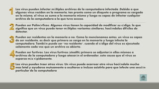 Los virus pueden infectar múltiples archivos de la computadora infectada .Debido a que 
algunos virus residen en la memoria, tan pronto como un disquete o programa es cargado 
en la misma, el virus se suma a la memoria misma y luego es capaz de infectar cualquier 
archivo de la computadora a la que tuvo acceso. 
Pueden ser Polimórficos: Algunos virus tienen la capacidad de modificar su código, lo que 
significa que un virus puede tener múltiples variantes similares, haciéndolos difíciles de 
detectar. 
Pueden ser residentes en la memoria o no: Como lo mencionamos antes, un virus es capaz 
de ser residente, es decir que primero se carga en la memoria y luego infecta la 
computadora. También puede ser "no residente", cuando el código del virus es ejecutado 
solamente cada vez que un archivo es abierto. 
Pueden ser furtivos: Los virus furtivos (stealth) primero se adjuntarán ellos mismos a 
archivos de la computadora y luego atacarán el ordenador, esto causa que el virus se 
esparza más rápidamente. 
Los virus pueden traer otros virus: Un virus puede acarrear otro virus haciéndolo mucho 
mas letal y ayudarse mutuamente a ocultarse o incluso asistirlo para que infecte una sección 
particular de la computadora 
 