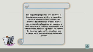 Son pequeños programas cuyo objetivos es 
intentar prevenir que un virus se copie. Una 
vacuna al instalarse queda residente en 
memoria de esta manera avisa de diverso 
sucesos, por ejemplo cuando un programa a 
solicitado quedarse residente en memoria , que 
esta intentado modificar algunos de los archivos 
del sistema o algún archivo ejecutable o se 
pretende hacer alguna operación de borrado 
general. 
 