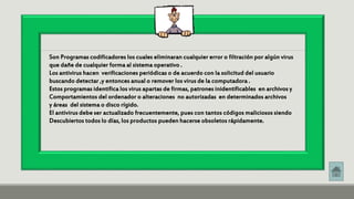 Son Programas codificadores los cuales eliminaran cualquier error o filtración por algún virus 
que dañe de cualquier forma al sistema operativo . 
Los antivirus hacen verificaciones periódicas o de acuerdo con la solicitud del usuario 
buscando detectar ,y entonces anual o remover los virus de la computadora . 
Estos programas identifica los virus apartas de firmas, patrones inidentificables en archivos y 
Comportamientos del ordenador o alteraciones no autorizadas en determinados archivos 
y áreas del sistema o disco rígido. 
El antivirus debe ser actualizado frecuentemente, pues con tantos códigos maliciosos siendo 
Descubiertos todos lo días, los productos pueden hacerse obsoletos rápidamente. 
 