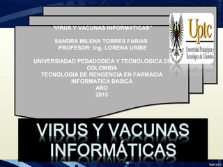 ‘’VIRUS Y VACUNAS INFORMATICAS’’
SANDRA MILENA TORRES FARIAS
PROFESOR: Ing. LORENA URIBE
UNIVERSIADAD PEDADODICA Y TECNOLOGICA DE
COLOMBIA
TECNOLOGIA DE RENGENCIA EN FARMACIA
INFORMATICA BASICA
AÑO
2015
 
‘’VIRUS Y VACUNAS INFORMATICAS’’
SANDRA MILENA TORRES FARIAS
PROFESOR: Ing. LORENA URIBE
UNIVERSIADAD PEDADODICA Y TECNOLOGICA DE
COLOMBIA
TECNOLOGIA DE RENGENCIA EN FARMACIA
INFORMATICA BASICA
AÑO
2015
 
 