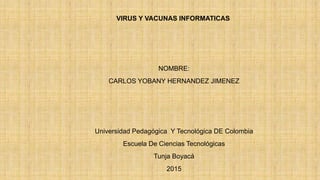 VIRUS Y VACUNAS INFORMATICAS
NOMBRE:
CARLOS YOBANY HERNANDEZ JIMENEZ
Universidad Pedagógica Y Tecnológica DE Colombia
Escuela De Ciencias Tecnológicas
Tunja Boyacá
2015
 