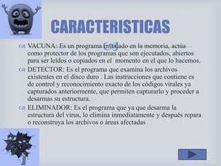  VACUNA: Es un programa instalado en la memoria, actúa
como protector de los programas que son ejecutados, abiertos
para ser leídos o copiados en el momento en el que lo hacemos.
 DETECTOR: Es el programa que examina los archivos
existentes en el disco duro . Las instrucciones que contiene es
de control y reconocimiento exacto de los códigos virales ya
capturados anteriormente, que permiten capturarlo y proceder a
desarmas su estructura.
 ELIMINADOR: Es el programa que ya que desarma la
estructura del virus, lo elimina inmediatamente y después repara
o reconstruya los archivos o áreas afectadas
CARACTERISTICAS
 