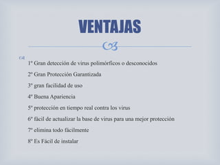 

1º Gran detección de virus polimórficos o desconocidos
2º Gran Protección Garantizada
3º gran facilidad de uso
4º Buena Apariencia
5º protección en tiempo real contra los virus
6º fácil de actualizar la base de virus para una mejor protección
7º elimina todo fácilmente
8º Es Fácil de instalar
VENTAJAS
 