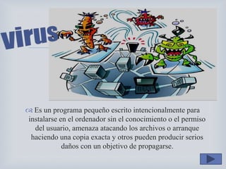 
 Es un programa pequeño escrito intencionalmente para
instalarse en el ordenador sin el conocimiento o el permiso
del usuario, amenaza atacando los archivos o arranque
haciendo una copia exacta y otros pueden producir serios
daños con un objetivo de propagarse.
 