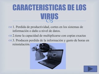 
 1. Perdida de productividad, cortes en los sistemas de
información o daño a nivel de datos.
 2.tiene la capacidad de multiplicarse con copias exactas
 3. Producen perdida de la información y gasto de horas en
reinstalación.
CARACTERISTICAS DE LOS
VIRUS
 