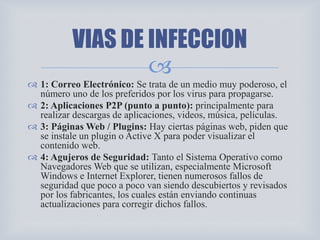 
 1: Correo Electrónico: Se trata de un medio muy poderoso, el
número uno de los preferidos por los virus para propagarse.
 2: Aplicaciones P2P (punto a punto): principalmente para
realizar descargas de aplicaciones, videos, música, películas.
 3: Páginas Web / Plugins: Hay ciertas páginas web, piden que
se instale un plugin o Active X para poder visualizar el
contenido web.
 4: Agujeros de Seguridad: Tanto el Sistema Operativo como
Navegadores Web que se utilizan, especialmente Microsoft
Windows e Internet Explorer, tienen numerosos fallos de
seguridad que poco a poco van siendo descubiertos y revisados
por los fabricantes, los cuales están enviando continuas
actualizaciones para corregir dichos fallos.
VIAS DE INFECCION
 