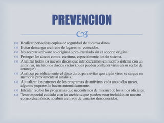 
 Realizar periódicas copias de seguridad de nuestros datos.
 Evitar descargar archivos de lugares no conocidos.
 No aceptar software no original o pre-instalado sin el soporte original.
 Proteger los discos contra escritura, especialmente los de sistema.
 Analizar todos los nuevos discos que introduzcamos en nuestro sistema con un
antivirus, incluso los discos vacíos (pues pueden contener virus en su sector de
arranque).
 Analizar periódicamente el disco duro, para evitar que algún virus se cargue en
memoria previamente al análisis.
 Actualizar los patrones de los programas de antivirus cada uno o dos meses,
algunos paquetes lo hacen automáticamente.
 Intentar recibir los programas que necesitemos de Internet de los sitios oficiales.
 Tener especial cuidado con los archivos que pueden estar incluidos en nuestro
correo electrónico, no abrir archivos de usuarios desconocidos.
PREVENCION
 