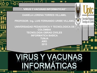 ‘
‘’VIRUS Y VACUNAS INFORMATICAS’’
DANIELA LORENA TORRES VILLAMIL
PROFESOR: Ing. LUIS FERNANDO URIBE VILLAMIL
UNIVERSIADAD PEDADODICA Y TECNOLOGICA DE
COLOMBIA
TECNOLOGIA OBRAS CIVILES
INFORMATICA BASICA
TUNJA
AÑO
2015
 
‘’VIRUS Y VACUNAS INFORMATICAS’’
DANIELA LORENA TORRES VILLAMIL
PROFESOR: Ing. LUIS FERNANDO URIBE VILLAMIL
UNIVERSIADAD PEDADODICA Y TECNOLOGICA DE
COLOMBIA
TECNOLOGIA OBRAS CIVILES
INFORMATICA BASICA
TUNJA
AÑO
2015
 
 
