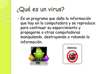 ¿Qué es un virus?
 Es un programa que daña la información
que hay en la computadora y se reproduce
para continuar su esparcimiento y
propagarse a otras computadoras
manipulando, destruyendo o robando la
información.
 
