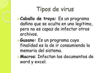 Tipos de virus
Caballo de troya: Es un programa
dañino que se oculta en uno legitimo,
pero no es capaz de infectar otros
archivos.
Gusano: Es un programa cuya
finalidad es la de ir consumiendo la
memoria del sistema.
Macros: Infectan los documentos de
word y excel.
 