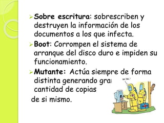 Sobre escritura: sobrescriben y
destruyen la información de los
documentos a los que infecta.
Boot: Corrompen el sistema de
arranque del disco duro e impiden su
funcionamiento.
Mutante: Actúa siempre de forma
distinta generando gran
cantidad de copias
de si mismo.
 