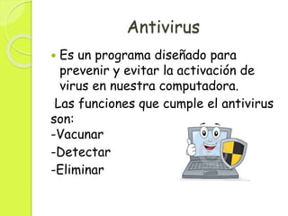 Antivirus
 Es un programa diseñado para
prevenir y evitar la activación de
virus en nuestra computadora.
Las funciones que cumple el antivirus
son:
-Vacunar
-Detectar
-Eliminar
 