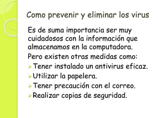 Como prevenir y eliminar los virus
Es de suma importancia ser muy
cuidadosos con la información que
almacenamos en la computadora.
Pero existen otras medidas como:
Tener instalado un antivirus eficaz.
Utilizar la papelera.
Tener precaución con el correo.
Realizar copias de seguridad.
 