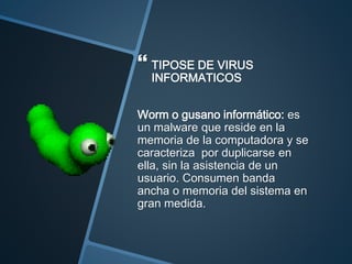  TIPOSE DE VIRUS
INFORMATICOS
Worm o gusano informático: es
un malware que reside en la
memoria de la computadora y se
caracteriza por duplicarse en
ella, sin la asistencia de un
usuario. Consumen banda
ancha o memoria del sistema en
gran medida.
 