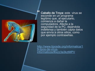  Caballo de Troya: este virus se
esconde en un programa
legítimo que, al ejecutarlo,
comienza a dañar la
computadora. Afecta a la
seguridad de la PC, dejándola
indefensa y también capta datos
que envía a otros sitios, como
por ejemplo contraseñas.
http://www.tiposde.org/informatica/1
9-tipos-de-virus-
informaticos/#ixzz3a3kztMPV
 