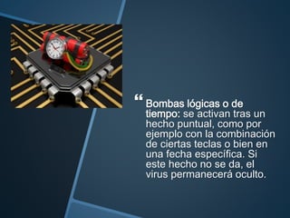  Bombas lógicas o de
tiempo: se activan tras un
hecho puntual, como por
ejemplo con la combinación
de ciertas teclas o bien en
una fecha específica. Si
este hecho no se da, el
virus permanecerá oculto.
 