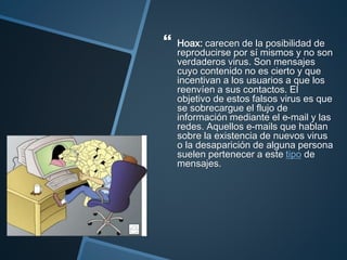  Hoax: carecen de la posibilidad de
reproducirse por sí mismos y no son
verdaderos virus. Son mensajes
cuyo contenido no es cierto y que
incentivan a los usuarios a que los
reenvíen a sus contactos. El
objetivo de estos falsos virus es que
se sobrecargue el flujo de
información mediante el e-mail y las
redes. Aquellos e-mails que hablan
sobre la existencia de nuevos virus
o la desaparición de alguna persona
suelen pertenecer a este tipo de
mensajes.
 