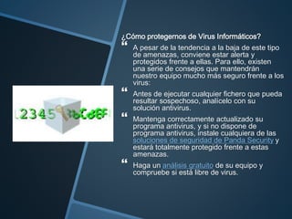 ¿Cómo protegernos de Virus Informáticos?
 A pesar de la tendencia a la baja de este tipo
de amenazas, conviene estar alerta y
protegidos frente a ellas. Para ello, existen
una serie de consejos que mantendrán
nuestro equipo mucho más seguro frente a los
virus:
 Antes de ejecutar cualquier fichero que pueda
resultar sospechoso, analícelo con su
solución antivirus.
 Mantenga correctamente actualizado su
programa antivirus, y si no dispone de
programa antivirus, instale cualquiera de las
soluciones de seguridad de Panda Security y
estará totalmente protegido frente a estas
amenazas.
 Haga un análisis gratuito de su equipo y
compruebe si está libre de virus.
 