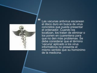  Las vacunas antivirus escanean
el disco duro en busca de virus
concretos que pueda presentar
el ordenador. Cuando los
localizan, los tratan de eliminar o
los ponen en cuarentena para
que no den más problemas. Se
debe considerar que el término
'vacuna' aplicado a los virus
informáticos no presenta el
mismo sentido que su homónimo
de la medicina.
 