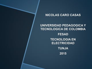 NICOLAS CARO CASAS
UNIVERSIDAD PEDAGOGICA Y
TECNOLOGICA DE COLOMBIA
FESAD
TECNOLOGIA EN
ELECTRICIDAD
TUNJA
2015
 