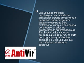  Las vacunas médicas
constituyen una medida de
prevención porque proporcionan
pequeñas dosis del germen
patógeno debilitado para
fortalecer al cuerpo y que pueda
defenderse en caso de
presentarse la enfermedad real.
En el caso de las vacunas
aplicadas a los antivirus, se trata
de programas que intentan
eliminar los virus una vez que
han infectado el sistema
operativo.
 