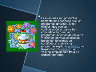  Las vacunas son productos
bastante más sencillos que los
programas antivirus. Estos
últimos, que con su
configuración actual se han
convertido en grandes
programas, además de prevenir
y eliminar los virus conocidos,
presentan funciones de
cortafuegos y contra los
programas espía, el phishing, los
troyanos o los rootkits. La
vacuna simplemente trata de
eliminar los virus.
 