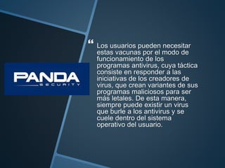  Los usuarios pueden necesitar
estas vacunas por el modo de
funcionamiento de los
programas antivirus, cuya táctica
consiste en responder a las
iniciativas de los creadores de
virus, que crean variantes de sus
programas maliciosos para ser
más letales. De esta manera,
siempre puede existir un virus
que burle a los antivirus y se
cuele dentro del sistema
operativo del usuario.
 