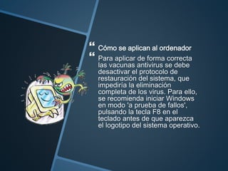  Cómo se aplican al ordenador
 Para aplicar de forma correcta
las vacunas antivirus se debe
desactivar el protocolo de
restauración del sistema, que
impediría la eliminación
completa de los virus. Para ello,
se recomienda iniciar Windows
en modo 'a prueba de fallos',
pulsando la tecla F8 en el
teclado antes de que aparezca
el logotipo del sistema operativo.
 