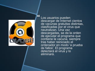 Los usuarios pueden
descargar de Internet cientos
de vacunas gratuitas distintas,
clasificadas por el virus que
neutralizan. Una vez
descargadas, se da la orden
de ejecutar el programa que
contiene la vacuna, siempre
tras haber reiniciado el
ordenador en modo 'a prueba
de fallos'. El programa
detectará el virus y lo
eliminará.
 
