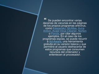  Se pueden encontrar varias
decenas de vacunas en las páginas
de los propios programas antivirus,
como Kaspersky, McAfee, Avira
Antivir, Avast Virus Cleaner, Norton
o Panda, por citar algunos
ejemplos. En el caso de los
programas espías, se puede recurrir
a Ad-Aware, una herramienta
gratuita en su versión básica y que
permitirá al usuario deshacerse de
estos programas que consumen
recursos del ordenador y
enlentecen al procesador.
 