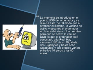  La memoria se introduce en el
puerto USB del ordenador y se
reinicia éste, de tal modo que al
arrancar el sistema, la vacuna se
activa y escanea el ordenador
en busca del virus. Una premisa
para que se active la vacuna
USB es que el ordenador esté
conectado a la Red. Hay
vacunas USB de un Gigabyte,
dos Gigabytes y hasta ocho
Gigabytes, y sus precios varían
entre los 10 euros y los 80
euros.
 