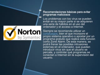  Recomendaciones básicas para evitar
programas maliciosos
 Los problemas con los virus se pueden
evitar en su mayor parte si se adquieren
una serie de hábitos en el uso del
ordenador y el acceso a Internet.
 Siempre se recomienda utilizar un
cortafuegos, bien el que incorpore el
propio sistema operativo o apostar por un
programa gratuito que realice esta función
como Zone Alarm. De esta manera, se
podrá frenar las posibles intrusiones
externas en el ordenador, que pueden
introducir virus sin que el usuario se
percate, y controlar qué programas se
conectan a Internet sin la supervisión del
usuario.
 