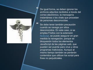  De igual forma, se deben ignorar los
archivos adjuntos recibidos a través del
correo electrónico, la mensajería
instantánea o los chats que procedan
de personas desconocidas.
 Se debe tener también precaución
cuando se navega por sitios
desconocidos. En este caso, si se
emplea Firefox con la extensión
NoScript, se puede asegurar en gran
medida la navegación, porque se
bloquearán todos los elementos
JavaScript de las páginas web, que
pueden ser puente para virus y otros
programas maliciosos. Aunque al
mismo tiempo también se perderán
contenidos que utilizan los script para
fines no perjudiciales.
 
