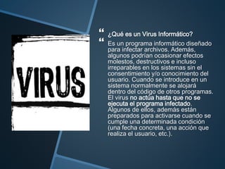  ¿Qué es un Virus Informático?
 Es un programa informático diseñado
para infectar archivos. Además,
algunos podrían ocasionar efectos
molestos, destructivos e incluso
irreparables en los sistemas sin el
consentimiento y/o conocimiento del
usuario. Cuando se introduce en un
sistema normalmente se alojará
dentro del código de otros programas.
El virus no actúa hasta que no se
ejecuta el programa infectado.
Algunos de ellos, además están
preparados para activarse cuando se
cumple una determinada condición
(una fecha concreta, una acción que
realiza el usuario, etc.).
 