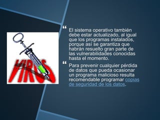  El sistema operativo también
debe estar actualizado, al igual
que los programas instalados,
porque así se garantiza que
habrán resuelto gran parte de
las vulnerabilidades conocidas
hasta el momento.
 Para prevenir cualquier pérdida
de datos que pueda ocasionar
un programa malicioso resulta
recomendable programar copias
de seguridad de los datos.
 