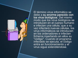 El término virus informático se
debe a su enorme parecido con
los virus biológicos. Del mismo
modo que los virus biológicos se
introducen en el cuerpo humano
e infectan una célula, que a su
vez infectará nuevas células, los
virus informáticos se introducen
en los ordenadores e infectan
ficheros insertando en ellos su
"código". Cuando el programa
infectado se ejecuta, el código
entra en funcionamiento y el
virus sigue extendiéndose.
 