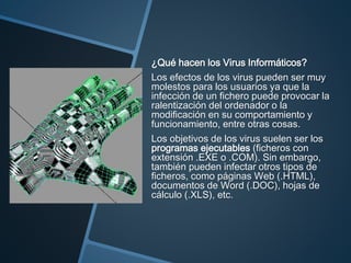 ¿Qué hacen los Virus Informáticos?
Los efectos de los virus pueden ser muy
molestos para los usuarios ya que la
infección de un fichero puede provocar la
ralentización del ordenador o la
modificación en su comportamiento y
funcionamiento, entre otras cosas.
Los objetivos de los virus suelen ser los
programas ejecutables (ficheros con
extensión .EXE o .COM). Sin embargo,
también pueden infectar otros tipos de
ficheros, como páginas Web (.HTML),
documentos de Word (.DOC), hojas de
cálculo (.XLS), etc.
 