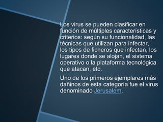 Los virus se pueden clasificar en
función de múltiples características y
criterios: según su funcionalidad, las
técnicas que utilizan para infectar,
los tipos de ficheros que infectan, los
lugares donde se alojan, el sistema
operativo o la plataforma tecnológica
que atacan, etc.
Uno de los primeros ejemplares más
dañinos de esta categoría fue el virus
denominado Jerusalem.
 