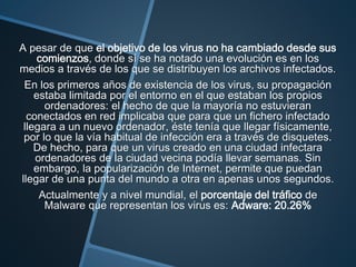 A pesar de que el objetivo de los virus no ha cambiado desde sus
comienzos, donde sí se ha notado una evolución es en los
medios a través de los que se distribuyen los archivos infectados.
En los primeros años de existencia de los virus, su propagación
estaba limitada por el entorno en el que estaban los propios
ordenadores: el hecho de que la mayoría no estuvieran
conectados en red implicaba que para que un fichero infectado
llegara a un nuevo ordenador, éste tenía que llegar físicamente,
por lo que la vía habitual de infección era a través de disquetes.
De hecho, para que un virus creado en una ciudad infectara
ordenadores de la ciudad vecina podía llevar semanas. Sin
embargo, la popularización de Internet, permite que puedan
llegar de una punta del mundo a otra en apenas unos segundos.
Actualmente y a nivel mundial, el porcentaje del tráfico de
Malware que representan los virus es: Adware: 20.26%
 
