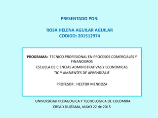 PROGRAMA: TECNICO PROFESIONAL EN PROCESOS COMERCIALES Y
FINANCIEROS
ESCUELA DE CIENCIAS ADMINISTRATIVAS Y ECONOMICAS
TIC Y AMBIENTES DE APRENDIZAJE
PROFESOR : HECTOR MENDOZA
UNIVERSIDAD PEDAGOGICA Y TECNOLOGICA DE COLOMBIA
CREAD DUITAMA, MAYO 22 de 2015
PRESENTADO POR:
ROSA HELENA AGUILAR AGUILAR
CODIGO: 201512974
 