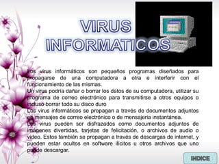 Los virus informáticos son pequeños programas diseñados para
propagarse de una computadora a otra e interferir con el
funcionamiento de las mismas.
Un virus podría dañar o borrar los datos de su computadora, utilizar su
programa de correo electrónico para transmitirse a otros equipos o
incluso borrar todo su disco duro
Los virus informáticos se propagan a través de documentos adjuntos
en mensajes de correo electrónico o de mensajeria instantánea.
Los virus pueden ser disfrazados como documentos adjuntos de
imágenes divertidas, tarjetas de felicitación, o archivos de audio o
video. Estos también se propagan a través de descargas de internet, y
pueden estar ocultos en software ilícitos u otros archivos que uno
puede descargar.
 