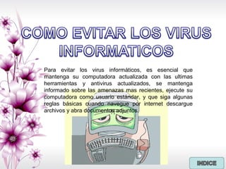 Para evitar los virus informáticos, es esencial que
mantenga su computadora actualizada con las ultimas
herramientas y antivirus actualizados, se mantenga
informado sobre las amenazas mas recientes, ejecute su
computadora como usuario estándar, y que siga algunas
reglas básicas cuando navegue por internet descargue
archivos y abra documentos adjuntos.
 