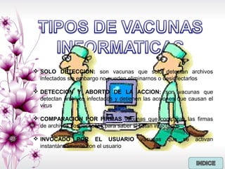  SOLO DETECCION: son vacunas que solo detectan archivos
infectados sin embargo no pueden eliminarnos o desinfectarlos
 DETECCION Y ABORTO DE LA ACCION: son vacunas que
detectan archivos infectados y detienen las acciones que causan el
virus
 COMPARACION POR FIRMAS vacunas que comparan las firmas
de archivos sospechosos para saber si están infectados
 INVOCADO POR EL USUARIO vacunas que se activan
instantáneamente con el usuario
 